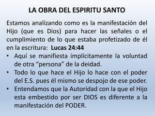 Estamos analizando como es la manifestación del
Hijo (que es Dios) para hacer las señales o el
cumplimiento de lo que estaba profetizado de él
en la escritura: Lucas 24:44
• Aquí se manifiesta implícitamente la voluntad
de otra “persona” de la deidad.
• Todo lo que hace el Hijo lo hace con el poder
del E.S. pues él mismo se despojo de ese poder.
• Entendamos que la Autoridad con la que el Hijo
esta embestido por ser DIOS es diferente a la
manifestación del PODER.
LA OBRA DEL ESPIRITU SANTO
 