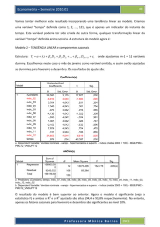  

49

Econometria – Semestre 2010.01

Vamos  tentar  melhorar  este  resultado  incorporando  uma  tendência  linear  ao  modelo.  Criamos 
uma  variável  “tempo”  definida  como  1,  2,  ...,  121,  que  é  apenas  um  indicador  do  instante  de 
tempo.  Esta  variável  poderia  ter  sido  criada  de  outra  forma,  qualquer  transformação  linear  da 
variável “tempo” definida acima serviria. A estrutura do modelo agora é: 
Modelo 2 – TENDÊNCIA LINEAR e componentes sazonais 
Estrutura:    Yi = α + λ.t + β1 .D1i + β 2 .D2i + ... + β m−1 .D( m−1)i + ε i       onde ajustamos m‐1 = 11 variáveis 
dummy. Escolhemos neste caso o mês de janeiro como variável omitida, e assim serão ajustadas 
as dummies para fevereiro a dezembro. Os resultados do ajuste são: 
Coefficients(a)
Unstandardized
Coefficients

Model

t

Sig.

(Constant)

B
56,560

Std. Error
3,155

B
17,927

Std. Error
,000

indic_02

-6,816

4,044

-1,685

,095

indic_03

3,764

4,043

,931

,354

indic_04

1,540

4,043

,381

,704

indic_05

,076

4,042

,019

,985

indic_06

-4,130

4,042

-1,022

,309

indic_07

-,095

4,042

-,024

,981

indic_08

1,307

4,042

,323

,747

indic_09

-2,152

4,042

-,532

,596

indic_10

2,929

4,043

,724

,470

indic_11

,741

4,043

,183

,855

indic_12

1

34,853

4,044

8,619

,000

,976

,024

40,397

,000

tempo

a Dependent Variable: Vendas nominais - varejo - hipermercados e superm. - índice (média 2003 = 100) - IBGE/PMC PMC12_VNSUPT12
ANOVA(b)
Sum of
Squares
df
Mean Square
F
Sig.
Regression
156903,55
12
13075,296
152,778
,000(a)
0
Residual
9243,032
108
85,584
Total
166146,58
120
2
a Predictors: (Constant), tempo, indic_07, indic_08, indic_06, indic_09, indic_05, indic_10, indic_04, indic_11, indic_03,
indic_12, indic_02
b Dependent Variable: Vendas nominais - varejo - hipermercados e superm. - índice (média 2003 = 100) - IBGE/PMC PMC12_VNSUPT12
Model
1

O  resultado  do  modelo  é  bem  superior  ao  anterior.  Agora  o  modelo  é  significante  (veja  a 
estatística F) e ambos o R2 e o R2 ajustado são altos (94,4 e 93,8% respectivamente). No entanto, 
apenas os fatores sazonais para fevereiro e dezembro são significantes ao nível 10%. 

 
Professora Mônica Barros

ENCE 

 
