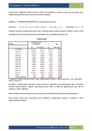  

50

Econometria – Semestre 2010.01

O  que  fazer?  Podemos  tentar  mudar  a  “cara”  da  tendência  e  tentar  ajustar,  por  exemplo,  uma 
tendência quadrática. Isso nos leva ao próximo modelo. 
 
Modelo 3 – TENDÊNCIA QUADRÁTICA e componentes sazonais 
Estrutura:    Yi = α + λ1 .t + λ2 .t 2 + β1 .D1i + β 2 .D2i + ... + β m−1.D( m−1) i + ε i       Ajustamos  m‐1  =  11 
variáveis dummy. Escolhemos neste caso o mês de janeiro como variável omitida, e assim serão 
ajustadas as dummies para fevereiro a dezembro. Os resultados do ajuste são: 
Coefficients(a)
Unstandardized
Coefficients

Model

t

Sig.

(Constant)

B
71,441

Std. Error
2,115

B
33,775

Std. Error
,000

indic_02

-5,335

2,369

-2,252

,026

indic_03

5,304

2,369

2,239

,027

indic_04

3,125

2,369

1,319

,190

indic_05

1,694

2,369

,715

,476

indic_06

-2,493

2,369

-1,052

,295

indic_07

1,549

2,369

,654

,515

indic_08

2,945

2,369

1,243

,217

indic_09

-,534

2,369

-,225

,822

indic_10

4,514

2,369

1,905

,059

indic_11

2,281

2,369

,963

,338

indic_12

36,334

2,369

15,335

,000

,180

,057

3,169

,002

tempo
tempo_quadrado

,007
,000
14,429
,000
a Dependent Variable: Vendas nominais - varejo - hipermercados e superm. - índice (média 2003 = 100) - IBGE/PMC PMC12_VNSUPT12

Os fatores sazonais para fevereiro, março, outubro e dezembro são significantes agora. Também 
existem  outros  fatores  “quase”  significantes  (com  79%  ou  80%  de  significância,  que  são  os 
relativos a Abril e Agosto). 
 
Note também que os parâmetros que caracterizam a tendência são altamente significantes. 
 
Para  tentar  ainda  mais  amortecer  esta  tendência,  poderíamos  ajustar  o  modelo  à  série 
logaritmada de vendas. 
 
 

 
Professora Mônica Barros

ENCE 

 