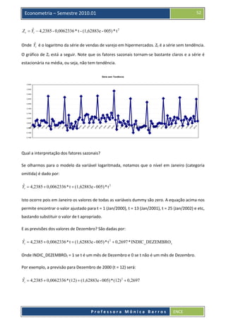  

52

Econometria – Semestre 2010.01

ˆ
Z t = Yt − 4,2385 - 0,0062336 * t - (1,62883e - 005) * t 2  
ˆ
Onde  Yt  é o logaritmo da série de vendas de varejo em hipermercados. Zt é a série sem tendência. 

O gráfico de Zt está a seguir. Note que os fatores sazonais tornam‐se bastante claros e a série é 
estacionária na média, ou seja, não tem tendência. 
Série sem Tendência

0,4000
0,3500
0,3000
0,2500
0,2000
0,1500
0,1000
0,0500

0
/1
ja
n

9

t/0
9

ju
l/0

ou

9

9

/0

r/0

ja
n

ab

8

t/0
8

ju
l/0

ou

8

8

/0

r/0

ja
n

ab

7

t/0
7

ju
l/0

ou

7

7

/0

r/0

ja
n

ab

6

t/0
6

ju
l/0

ou

6

6

/0

r/0

ja
n

ab

5

t/0
5

ju
l/0

ou

5

5

/0

r/0

ja
n

ab

4

t/0
4

ju
l/0

ou

4

4

/0

r/0

ja
n

ab

3

t/0
3

ju
l/0

ou

3

3

/0

r/0

ja
n

ab

2

t/0
2

ju
l/0

ou

2

2

/0

r/0

ja
n

ab

1

t/0
1

ju
l/0

ou

1

1

/0

r/0

ja
n

ab

0

t/0
0

ju
l/0

ou

0
r/0

ja
n

ab

/0

0

0,0000
-0,0500
-0,1000
-0,1500

  
Qual a interpretação dos fatores sazonais? 
Se  olharmos  para  o  modelo  da  variável  logaritmada,  notamos  que  o  nível  em  Janeiro  (categoria 
omitida) é dado por: 
ˆ
Yt = 4,2385 + 0,0062336 * t + (1,62883e - 005) * t 2  

Isto ocorre pois em Janeiro os valores de todas as variáveis dummy são zero. A equação acima nos 
permite encontrar o valor ajustado para t = 1 (Jan/2000), t = 13 (Jan/2001), t = 25 (Jan/2002) e etc, 
bastando substituir o valor de t apropriado. 
E as previsões dos valores de Dezembro? São dadas por: 
ˆ
Yt = 4,2385 + 0,0062336 * t + (1,62883e - 005) * t 2 + 0,2697 * INDIC_DEZEMBRO t  

Onde INDIC_DEZEMBROt = 1 se t é um mês de Dezembro e 0 se t não é um mês de Dezembro. 
Por exemplo, a previsão para Dezembro de 2000 (t = 12) será: 
ˆ
Yt = 4,2385 + 0,0062336 * (12) + (1,62883e - 005) * (12) 2 + 0,2697  

 
Professora Mônica Barros

ENCE 

 