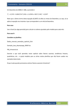  

53

Econometria – Semestre 2010.01

Em Dezembro de 2008 (t= 108), a previsão é: 
ˆ
Yt = 4,2385 + 0,0062336 * (108) + (1,62883e - 005) * (108) 2 + 0,2697  

Note que o último termo desta equação (0,2697) só afeta os meses de Dezembro, ou seja, só se 
aplica à equação nos instantes t que correspondem a um mês de Dezembro. 
Para casa: 
Use o Excel (ou algo parecido) para calcular os valores ajustados pelo modelo para cada mês. 
Para casa II: 
Considere as planilhas: 
Dados_mensais_exemplos_capitulo_9.xls 
Exemplo_taxa_desemprego_RMSP.xls 
PIB_trimestral.xls 
Exercite  o  que  você  aprendeu  neste  capítulo  sobre  fatores  sazonais,  tendências  lineares, 
quadráticas,  etc...  e  ajuste  modelos  para  as  séries  nestas  planilhas  que  não  foram  usadas  nos 
exemplos deste texto.  
O que muda quando precisamos estimar fatores sazonais trimestrais? 

 
Professora Mônica Barros

ENCE 

 