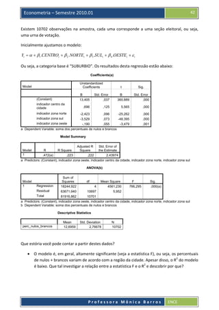  

42

Econometria – Semestre 2010.01

Existem  10702  observações  na  amostra,  cada  uma  corresponde  a  uma  seção  eleitoral,  ou  seja, 
uma urna de votação. 
Inicialmente ajustamos o modelo: 

Yi = α + β1 .CENTROi + β 2 .NORTEi + β 3 .SULi + β 4 .OESTEi + ε i  
Ou seja, a categoria base é “SUBURBIO”. Os resultados desta regressão estão abaixo: 
Coefficients(a)
Unstandardized
Coefficients

Model

t

Sig.

B
13,405

Std. Error
,037

B
360,889

Std. Error
,000

,696

,125

5,565

,000

indicador zona norte

-2,423

,096

-25,262

,000

indicador zona sul

-3,529

,073

-48,395

,000

-,190
,055
-3,479
a Dependent Variable: soma dos percentuais de nulos e brancos

,001

(Constant)
indicador centro da
cidade

indicador zona oeste

Model Summary

Model
1

R
,472(a)

R Square
,223

Adjusted R
Square
,222

Std. Error of
the Estimate
2,43974

a Predictors: (Constant), indicador zona oeste, indicador centro da cidade, indicador zona norte, indicador zona sul
ANOVA(b)

df

Regression

Sum of
Squares
18244,922

4

Mean Square
4561,230

Residual

Model
1

63671,940

10697

5,952

F
766,295

Sig.
,000(a)

Total

81916,862
10701
a Predictors: (Constant), indicador zona oeste, indicador centro da cidade, indicador zona norte, indicador zona sul
b Dependent Variable: soma dos percentuais de nulos e brancos
Descriptive Statistics

perc_nulos_brancos

Mean
12,6959

Std. Deviation
2,76678

N
10702

Que estória você pode contar a partir destes dados? 

• O modelo é, em geral, altamente significante (veja a estatística F), ou seja, os percentuais 
de nulos + brancos variam de acordo com a região da cidade. Apesar disso, o R2 do modelo 
é baixo. Que tal investigar a relação entre a estatística F e o R2 e descobrir por que? 

 
Professora Mônica Barros

ENCE 

 