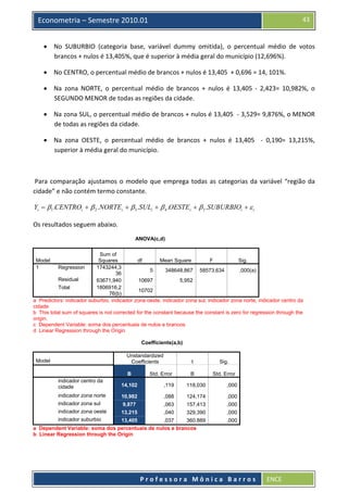  

43

Econometria – Semestre 2010.01

• No  SUBURBIO  (categoria  base,  variável  dummy  omitida),  o  percentual  médio  de  votos 
brancos + nulos é 13,405%, que é superior à média geral do município (12,696%). 
• No CENTRO, o percentual médio de brancos + nulos é 13,405  + 0,696 = 14, 101%.  
• Na  zona  NORTE,  o  percentual  médio  de  brancos  +  nulos  é  13,405  ‐  2,423=  10,982%,  o 
SEGUNDO MENOR de todas as regiões da cidade. 
• Na zona SUL, o percentual médio de brancos + nulos é 13,405  ‐ 3,529= 9,876%, o MENOR 
de todas as regiões da cidade. 
• Na  zona  OESTE,  o  percentual  médio  de  brancos  +  nulos  é  13,405    ‐  0,190=  13,215%, 
superior à média geral do município. 
 
 Para  comparação  ajustamos  o  modelo  que  emprega  todas  as  categorias  da  variável  “região  da 
cidade” e não contém termo constante.  

Yi = β1 .CENTROi + β 2 .NORTEi + β 3 .SULi + β 4 .OESTEi + β 5 .SUBURBIOi + ε i  
Os resultados seguem abaixo. 
ANOVA(c,d)
Sum of
Squares
df
Mean Square
F
Sig.
Regression
1743244,3
5
348648,867 58573,634
,000(a)
36
Residual
63671,940
10697
5,952
Total
1806916,2
10702
76(b)
a Predictors: indicador suburbio, indicador zona oeste, indicador zona sul, indicador zona norte, indicador centro da
cidade
b This total sum of squares is not corrected for the constant because the constant is zero for regression through the
origin.
c Dependent Variable: soma dos percentuais de nulos e brancos
d Linear Regression through the Origin
Model
1

Coefficients(a,b)
Unstandardized
Coefficients

t

Sig.

B

Model

B

Std. Error

Std. Error

indicador centro da
cidade

14,102

,119

118,030

,000

indicador zona norte

10,982

,088

124,174

,000

indicador zona sul

9,877

,063

157,413

,000

indicador zona oeste

13,215

,040

329,390

,000

13,405
,037
360,889
a Dependent Variable: soma dos percentuais de nulos e brancos
b Linear Regression through the Origin

,000

indicador suburbio

 
Professora Mônica Barros

ENCE 

 