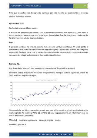  

44

Econometria – Semestre 2010.01

Note  que  os  coeficientes  da  regressão  estimada  por  este  modelo  são  exatamente  os  mesmos 
obtidos no modelo anterior.  
 
Que modelo usar? 
No fundo é uma questão de gosto... 
A maioria dos pesquisadores tende a usar o modelo representado pela equação (2), que inclui o 
termo constante. Isso acontece pois nesta forma é possível verificar facilmente se a categorização 
faz diferença (em relação à categoria base). 
Nota 
É  possível  combinar  no  mesmo  nodelo  mais  de  uma  variável  qualitativa.  O  único  ponto  a 
considerar  é  que  cada  variável  qualitativa  deve  ser  expressa  com  o  seu  número  de  categorias 
menos UM. Também, neste caso, o termo constante indicará a média quando a observação estiver 
nos níveis das categorias base para as duas variáveis qualitativas. 
  
Exemplo 9.2.  
Uso de variáveis “dummy” para representar a sazonalidade de uma série temporal. 
Considere a série de consumo mensal de energia elétrica na região Sudeste a partir de janeiro de 
2003 mostrada no gráfico a seguir. 
Consumo de Energia Elétrica na Região Sudeste em GWh
19000

18000

17000

16000

15000

14000

13000

20
03
.0
1
20
03
.0
20 3
03
.0
20 5
03
.0
20 7
03
.0
20 9
03
.1
20 1
04
.0
20 1
04
.0
20 3
04
.0
20 5
04
.0
20 7
04
.0
20 9
04
.1
20 1
05
.0
20 1
05
.0
20 3
05
.0
5
20
05
.0
20 7
05
.0
20 9
05
.1
20 1
06
.0
20 1
06
.0
20 3
06
.0
20 5
06
.0
20 7
06
.0
20 9
06
.1
1
20
07
.0
20 1
07
.0
20 3
07
.0
20 5
07
.0
7
20
07
.0
20 9
07
.1
20 1
08
.0
20 1
08
.0
20 3
08
.0
20 5
08
.0
20 7
08
.0
20 9
08
.1
20 1
09
.0
1
20
09
.0
20 3
09
.0
20 5
09
.0
20 7
09
.0
20 9
09
.1
20 1
10
0

12000

 

Vamos  calcular  os  fatores  sazonais  mensais  para  esta  série  usando  o  primeiro  método  descrito 
neste  capítulo.  As  variáveis  INDIC_01  a  INDIC_12  são,  respectivamente,  as  “dummies”  para  os 
meses de Janeiro a Dezembro. 
Método 1 – modelo com constante – categoria omitida = janeiro 
O modelo ajustado é: 
 
Professora Mônica Barros

ENCE 

 