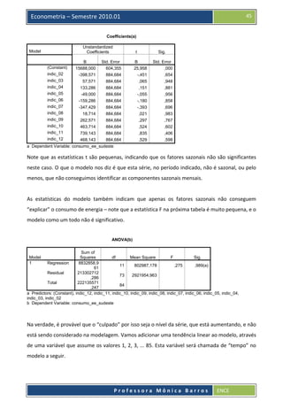  

45

Econometria – Semestre 2010.01
Coefficients(a)
Unstandardized
Coefficients

Model

(Constant)
indic_02

t

Sig.

B
15688,000

Std. Error
604,355

B
25,958

Std. Error
,000

-398,571

884,684

-,451

,654

indic_03

57,571

884,684

,065

,948

indic_04

133,286

884,684

,151

,881

indic_05

-49,000

884,684

-,055

,956

indic_06

-159,286

884,684

-,180

,858

indic_07

-347,429

884,684

-,393

,696

indic_08

18,714

884,684

,021

,983

indic_09

262,571

884,684

,297

,767

indic_10

463,714

884,684

,524

,602

indic_11

739,143

884,684

,835

,406

indic_12

468,143

884,684

,529

,598

a Dependent Variable: consumo_ee_sudeste

Note que as estatísticas t são pequenas, indicando que os fatores sazonais não são significantes 
neste caso. O que o modelo nos diz é que esta série, no período indicado, não é sazonal, ou pelo 
menos, que não conseguimos identificar as componentes sazonais mensais. 
 
As  estatísticas  do  modelo  também  indicam  que  apenas  os  fatores  sazonais  não  conseguem 
“explicar” o consumo de energia – note que a estatística F na próxima tabela é muito pequena, e o 
modelo como um todo não é significativo. 
 
ANOVA(b)
Sum of
Squares
df
Mean Square
F
Sig.
Regression
8832858,9
11
802987,178
,275
,989(a)
61
Residual
213302712
73
2921954,963
,286
Total
222135571
84
,247
a Predictors: (Constant), indic_12, indic_11, indic_10, indic_09, indic_08, indic_07, indic_06, indic_05, indic_04,
indic_03, indic_02
b Dependent Variable: consumo_ee_sudeste
Model
1

 
Na verdade, é provável que o “culpado” por isso seja o nível da série, que está aumentando, e não 
está sendo considerado na modelagem. Vamos adicionar uma tendência linear ao modelo, através 
de uma variável que assume os valores 1, 2, 3, ... 85. Esta variável será chamada de “tempo” no 
modelo a seguir.  

 
Professora Mônica Barros

ENCE 

 