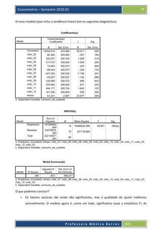  

46

Econometria – Semestre 2010.01

O novo modelo (que inclui a tendência linear) tem os seguintes diagnósticos: 
 
Coefficients(a)
Unstandardized
Coefficients

Model

t

Sig.

B
13054,619

Std. Error
233,489

B
55,911

Std. Error
,000

indic_02

-92,364

300,804

-,307

,760

indic_03

302,537

300,704

1,006

,318

indic_04

317,010

300,626

1,054

,295

indic_05

73,483

300,570

,244

,808

indic_06

-98,044

300,537

-,326

,745

indic_07

-347,429

300,526

-1,156

,251

indic_08

-42,527

300,537

-,142

,888

indic_09

140,089

300,570

,466

,643

indic_10

279,990

300,626

,931

,355

indic_11

494,177

300,704

1,643

,105

indic_12

161,936

300,804

,538

,592

61,241

2,587

23,677

,000

(Constant)

tempo

a Dependent Variable: consumo_ee_sudeste

 
ANOVA(b)
Sum of
Squares
df
Mean Square
F
Sig.
Regression
197858692
12 16488224,389
48,901
,000(a)
,664
Residual
24276878,
72
337178,869
583
Total
222135571
84
,247
a Predictors: (Constant), tempo, indic_07, indic_08, indic_06, indic_05, indic_09, indic_10, indic_04, indic_11, indic_03,
indic_12, indic_02
b Dependent Variable: consumo_ee_sudeste
Model

 
Model Summary(b)
Adjusted R
Std. Error of
Square
the Estimate
R Square
,891
,872
580,671
a Predictors: (Constant), tempo, indic_07, indic_08, indic_06, indic_05, indic_09, indic_10, indic_04, indic_11, indic_03,
indic_12, indic_02
b Dependent Variable: consumo_ee_sudeste
Model

O que podemos concluir? 
Os  fatores  sazonais  são  ainda  não  significantes,  mas  a  qualidade  do  ajuste  melhorou 
sensivelmente.  O  modelo  agora  é,  como  um  todo,  significativo  (veja  a  estatística  F).  As 

 
Professora Mônica Barros

ENCE 

 