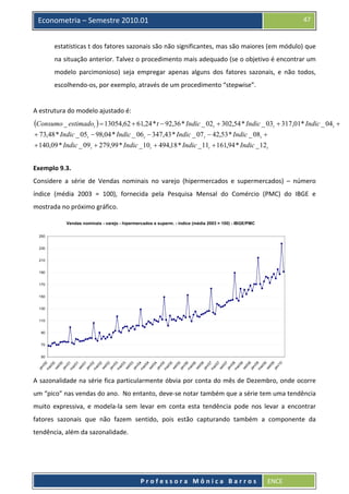  

47

Econometria – Semestre 2010.01

estatísticas t dos fatores sazonais são não significantes, mas são maiores (em módulo) que 
na situação anterior. Talvez o procedimento mais adequado (se o objetivo é encontrar um 
modelo  parcimonioso)  seja  empregar  apenas  alguns  dos  fatores  sazonais,  e  não  todos, 
escolhendo‐os, por exemplo, através de um procedimento “stepwise”. 
 
A estrutura do modelo ajustado é: 

(Consumo _ estimadot ) = 13054,62 + 61,24 * t − 92,36 * Indic _ 02t + 302,54 * Indic _ 03t + 317,01* Indic _ 04t +
+ 73,48 * Indic _ 05t − 98,04 * Indic _ 06 t − 347,43 * Indic _ 07 t − 42,53 * Indic _ 08t +
+ 140,09 * Indic _ 09 t + 279,99 * Indic _ 10 t + 494,18 * Indic _ 11t + 161,94 * Indic _ 12 t
 
Exemplo 9.3. 
Considere  a  série  de  Vendas  nominais  no  varejo  (hipermercados  e  supermercados)  –  número 
índice  (média  2003  =  100),  fornecida  pela  Pesquisa  Mensal  do  Comércio  (PMC)  do  IBGE  e 
mostrada no próximo gráfico.
Vendas nominais - varejo - hipermercados e superm. - índice (média 2003 = 100) - IBGE/PMC
250
230
210
190
170
150
130
110
90
70

ja

m

n/
00
ai
/0
0
se
t/0
0
ja
n/
01
m
ai
/0
1
se
t/0
1
ja
n/
02
m
ai
/0
2
se
t/ 0
2
ja
n/
03
m
ai
/0
3
se
t/0
3
ja
n/
04
m
ai
/0
4
se
t/0
4
ja
n/
05
m
ai
/0
5
se
t/0
5
ja
n/
06
m
ai
/0
6
se
t/0
6
ja
n/
07
m
ai
/0
7
se
t/0
7
ja
n/
08
m
ai
/0
8
se
t/0
8
ja
n/
09
m
ai
/0
9
se
t/0
9
ja
n/
10

50

A sazonalidade na série fica particularmente óbvia por conta do mês de Dezembro, onde ocorre 
um “pico” nas vendas do ano.  No entanto, deve‐se notar também que a série tem uma tendência 
muito  expressiva,  e  modela‐la  sem  levar  em  conta  esta  tendência  pode  nos  levar  a  encontrar 
fatores  sazonais  que  não  fazem  sentido,  pois  estão  capturando  também  a  componente  da 
tendência, além da sazonalidade. 

 
Professora Mônica Barros

ENCE 

 