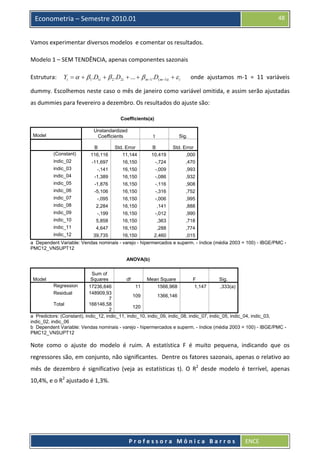  

48

Econometria – Semestre 2010.01

Vamos experimentar diversos modelos  e comentar os resultados. 
Modelo 1 – SEM TENDÊNCIA, apenas componentes sazonais 
Estrutura:    Yi = α + β1.D1i + β 2 .D2i + ... + β m−1 .D( m−1)i + ε i       onde  ajustamos  m‐1  =  11  variáveis 
dummy. Escolhemos neste caso o mês de janeiro como variável omitida, e assim serão ajustadas 
as dummies para fevereiro a dezembro. Os resultados do ajuste são: 
Coefficients(a)
Unstandardized
Coefficients

Model

t

Sig.

(Constant)

B
116,116

Std. Error
11,144

B
10,419

Std. Error
,000

indic_02

-11,697

16,150

-,724

,470

indic_03

-,141

16,150

-,009

,993

indic_04

-1,389

16,150

-,086

,932

indic_05

-1,876

16,150

-,116

,908

indic_06

-5,106

16,150

-,316

,752

indic_07

-,095

16,150

-,006

,995

indic_08

2,284

16,150

,141

,888

indic_09

-,199

16,150

-,012

,990

indic_10

5,858

16,150

,363

,718

indic_11

4,647

16,150

,288

,774

indic_12

39,735
16,150
2,460
,015
a Dependent Variable: Vendas nominais - varejo - hipermercados e superm. - índice (média 2003 = 100) - IBGE/PMC PMC12_VNSUPT12
ANOVA(b)
Sum of
Squares
df
Mean Square
F
Sig.
Regression
17236,646
11
1566,968
1,147
,333(a)
Residual
148909,93
109
1366,146
7
Total
166146,58
120
2
a Predictors: (Constant), indic_12, indic_11, indic_10, indic_09, indic_08, indic_07, indic_05, indic_04, indic_03,
indic_02, indic_06
b Dependent Variable: Vendas nominais - varejo - hipermercados e superm. - índice (média 2003 = 100) - IBGE/PMC PMC12_VNSUPT12
Model

Note  como  o  ajuste  do  modelo  é  ruim.  A  estatística  F  é  muito  pequena,  indicando  que  os 
regressores são, em conjunto, não significantes.  Dentre os fatores sazonais, apenas o relativo ao 
mês  de  dezembro  é  significativo  (veja  as  estatísticas  t).  O  R2  desde  modelo  é  terrível,  apenas 
10,4%, e o R2 ajustado é 1,3%. 
 

 
Professora Mônica Barros

ENCE 

 