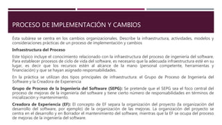 PROCESO DE IMPLEMENTACIÓN Y CAMBIOS
Ésta subárea se centra en los cambios organizacionales. Describe la infraestructura, actividades, modelos y
consideraciones prácticas de un proceso de implementación y cambios
Infraestructura del Proceso
Este tópico incluye el conocimiento relacionado con la infraestructura del proceso de ingeniería del software.
Para establecer procesos de ciclo de vida del software, es necesario que la adecuada infraestructura esté en su
lugar, es decir que los recursos estén al alcance de la mano (personal competente, herramientas y
financiación) y que se hayan asignado responsabilidades.
En la práctica se utilizan dos tipos principales de infraestructura: el Grupo de Proceso de Ingeniería del
Software y la Creadora de Experiencia
Grupo de Proceso de la Ingeniería del Software (SEPG): Se pretende que el SEPG sea el foco central del
proceso de mejoras de la ingeniería del software y tiene cierto número de responsabilidades en términos de
inicialización y mantenimiento.
Creadora de Experiencia (EF): El concepto de EF separa la organización del proyecto (la organización del
desarrollo del software, por ejemplo) de la organización de las mejoras. La organización del proyecto se
centra en el desarrollo y en Borrador el mantenimiento del software, mientras que la EF se ocupa del proceso
de mejoras de la ingeniería del software.
 