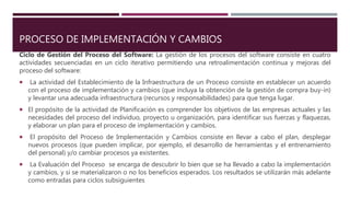 PROCESO DE IMPLEMENTACIÓN Y CAMBIOS
Ciclo de Gestión del Proceso del Software: La gestión de los procesos del software consiste en cuatro
actividades secuenciadas en un ciclo iterativo permitiendo una retroalimentación continua y mejoras del
proceso del software:
 La actividad del Establecimiento de la Infraestructura de un Proceso consiste en establecer un acuerdo
con el proceso de implementación y cambios (que incluya la obtención de la gestión de compra buy-in)
y levantar una adecuada infraestructura (recursos y responsabilidades) para que tenga lugar.
 El propósito de la actividad de Planificación es comprender los objetivos de las empresas actuales y las
necesidades del proceso del individuo, proyecto u organización, para identificar sus fuerzas y flaquezas,
y elaborar un plan para el proceso de implementación y cambios.
 El propósito del Proceso de Implementación y Cambios consiste en llevar a cabo el plan, desplegar
nuevos procesos (que pueden implicar, por ejemplo, el desarrollo de herramientas y el entrenamiento
del personal) y/o cambiar procesos ya existentes.
 La Evaluación del Proceso se encarga de descubrir lo bien que se ha llevado a cabo la implementación
y cambios, y si se materializaron o no los beneficios esperados. Los resultados se utilizarán más adelante
como entradas para ciclos subsiguientes
 