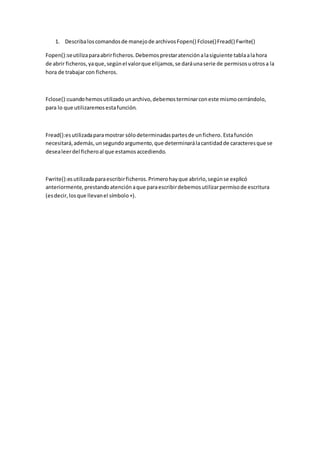 1. Describaloscomandosde manejode archivosFopen() Fclose()Fread() Fwrite()
Fopen():seutilizaparaabrirficheros.Debemosprestaratenciónalasiguiente tablaalahora
de abrir ficheros,yaque,segúnel valorque elijamos,se daráunaserie de permisosuotrosa la
hora de trabajar con ficheros.
Fclose():cuandohemosutilizadounarchivo,debemosterminarconeste mismocerrándolo,
para lo que utilizaremosestafunción.
Fread():esutilizadaparamostrar sólodeterminadaspartesde unfichero. Estafunción
necesitará,además,unsegundoargumento,que determinarálacantidadde caracteresque se
desealeerdel ficheroal que estamosaccediendo.
Fwrite():esutilizadaparaescribirficheros.Primerohayque abrirlo,segúnse explicó
anteriormente,prestandoatenciónaque paraescribirdebemosutilizarpermisode escritura
(esdecir,losque llevanel símbolo+).
 