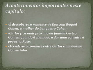  -É descoberto o romance de Ega com Raquel
Cohen, a mulher do banqueiro Cohen;
 -Carlos fica mais próximo da família Castro
Gomes, quando é chamado a dar uma consulta à
pequena Rose;
 -Acende-se o romance entre Carlos e a madame
Gouvarinho.
 