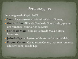 Personagens do Capitulo IX:
 Sara : é a governanta da família Castro Gomes;
 Gouvarinho: filha de Conde de Gouvarinho, que tem
um romance com Carlos da Maia;
 Carlos da Maia: filho de Pedro da Maia e Maria
Monforte;
 João da Ega: amigo e confidente de Carlos da Maia;
 Raquel Cohen: Casada com Cohen, mas tem romance
adúltero com João da Ega;
 