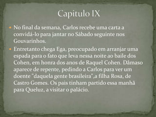  No final da semana, Carlos recebe uma carta a
convidá-lo para jantar no Sábado seguinte nos
Gouvarinhos.
 Entretanto chega Ega, preocupado em arranjar uma
espada para o fato que leva nessa noite ao baile dos
Cohen, em honra dos anos de Raquel Cohen. Dâmaso
aparece de repente, pedindo a Carlos para ver um
doente "daquela gente brasileira",a filha Rosa, de
Castro Gomes. Os pais tinham partido essa manhã
para Queluz, a visitar o palácio.
 