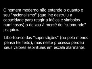 O homem moderno não entende o quanto o
seu "racionalismo" (que lhe destruiu a
capacidade para reagir a idéias e símbolos
numinosos) o deixou à mercê do "submundo"
psíquico.
Libertou-se das "superstições" (ou pelo menos
pensa ter feito), mas neste processo perdeu
seus valores espirituais em escala alarmante.

 