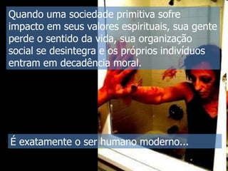 Quando uma sociedade primitiva sofre
impacto em seus valores espirituais, sua gente
perde o sentido da vida, sua organização
social se desintegra e os próprios indivíduos
entram em decadência moral.

É exatamente o ser humano moderno...

 