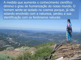 A medida que aumenta o conhecimento científico
diminui o grau de humanização do nosso mundo. O
homem sente-se isolado no cosmos porque, já não
estando envolvido com a natureza, perdeu a sua
identificação com os fenômenos naturais.

 
