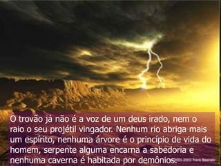 O trovão já não é a voz de um deus irado, nem o
raio o seu projétil vingador. Nenhum rio abriga mais
um espírito, nenhuma árvore é o princípio de vida do
homem, serpente alguma encarna a sabedoria e
nenhuma caverna é habitada por demônios.

 