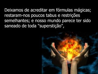 Deixamos de acreditar em fórmulas mágicas;
restaram-nos poucos tabus e restrições
semelhantes; e nosso mundo parece ter sido
saneado de toda "superstição",

 