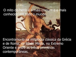 O mito do herói é o mais comum e o mais
conhecido em todo o mundo

Encontramo-lo na mitologia clássica da Grécia
e de Roma, na Idade Média, no Extremo
Oriente e entre as tribos primitivas
contemporâneas.

 