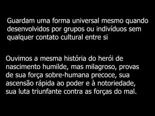 Guardam uma forma universal mesmo quando
desenvolvidos por grupos ou indivíduos sem
qualquer contato cultural entre si

Ouvimos a mesma história do herói de
nascimento humilde, mas milagroso, provas
de sua força sobre-humana precoce, sua
ascensão rápida ao poder e à notoriedade,
sua luta triunfante contra as forças do mal.

 