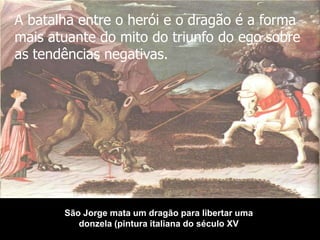 A batalha entre o herói e o dragão é a forma
mais atuante do mito do triunfo do ego sobre
as tendências negativas.

São Jorge mata um dragão para libertar uma
donzela (pintura italiana do século XV

 
