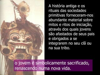 A história antiga e os
rituais das sociedades
primitivas forneceram-nos
abundante material sobre
mitos e ritos de iniciação,
através dos quais jovens
são afastados de seus pais
e obrigados a se
integrarem no seu clã ou
na sua tribo.

o jovem é simbolicamente sacrificado,
renascendo numa nova vida.

 