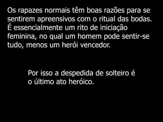 Os rapazes normais têm boas razões para se
sentirem apreensivos com o ritual das bodas.
É essencialmente um rito de iniciação
feminina, no qual um homem pode sentir-se
tudo, menos um herói vencedor.

Por isso a despedida de solteiro é
o último ato heróico.

 