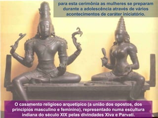 para esta cerimônia as mulheres se preparam
durante a adolescência através de vários
acontecimentos de caráter iniciatório.

O casamento religioso arquetípico (a união dos opostos, dos
princípios masculino e feminino), representado numa escultura
indiana do século XIX pelas divindades Xiva e Parvati.

 