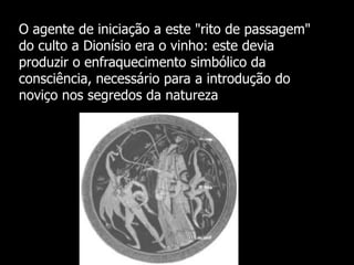 O agente de iniciação a este "rito de passagem"
do culto a Dionísio era o vinho: este devia
produzir o enfraquecimento simbólico da
consciência, necessário para a introdução do
noviço nos segredos da natureza

 