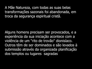 A Mãe Natureza, com todas as suas belas
transformações sazonais foi abandonada, em
troca da segurança espiritual cristã.

Alguns homens precisam ser provocados, e a
experiência da sua iniciação acontece com a
violência de um "rito de trovão" dionisíaco.
Outros têm de ser dominados e são levados à
submissão através da organizada planificação
dos templos ou lugares sagradas

 