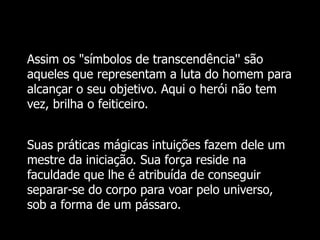 Assim os "símbolos de transcendência'' são
aqueles que representam a luta do homem para
alcançar o seu objetivo. Aqui o herói não tem
vez, brilha o feiticeiro.
Suas práticas mágicas intuições fazem dele um
mestre da iniciação. Sua força reside na
faculdade que lhe é atribuída de conseguir
separar-se do corpo para voar pelo universo,
sob a forma de um pássaro.

 