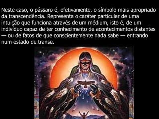 Neste caso, o pássaro é, efetivamente, o símbolo mais apropriado
da transcendência. Representa o caráter particular de uma
intuição que funciona através de um médium, isto é, de um
indivíduo capaz de ter conhecimento de acontecimentos distantes
— ou de fatos de que conscientemente nada sabe — entrando
num estado de transe.

 