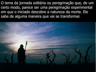 O tema da jornada solitária ou peregrinação que, de um
certo modo, parece ser uma peregrinação experimental
em que o iniciado descobre a natureza da morte. Ele
sabe de alguma maneira que vai se transformar.

 