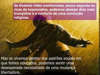 Se tivemos vidas aventurosas, pouco seguras ou
ricas de imprevistos, podemos desejar dias mais
tranqüilos e o conforto de uma convicção
religiosa.

Mas se vivemos dentro dos padrões sociais em
que fomos educados, podemos sentir uma
desesperada necessidade de uma mudança
libertadora.

 