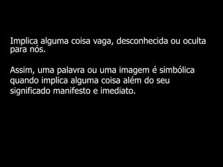 Implica alguma coisa vaga, desconhecida ou oculta
para nós.
Assim, uma palavra ou uma imagem é simbólica
quando implica alguma coisa além do seu
significado manifesto e imediato.

 