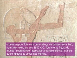 o deus egípcio Tote com uma cabeça de pássaro (um íbis),
num alto-relevo do ano 3500 A.C. Tote é uma figura do
mundo "subterrâneo" associado à transcendência; era ele
quem julgava as almas dos mortos.

 