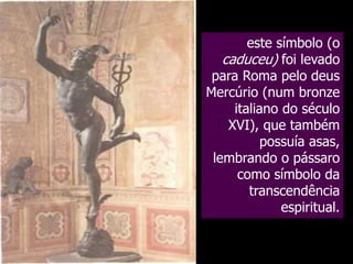 este símbolo (o
caduceu) foi levado
para Roma pelo deus
Mercúrio (num bronze
italiano do século
XVI), que também
possuía asas,
lembrando o pássaro
como símbolo da
transcendência
espiritual.

 