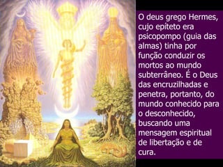 O deus grego Hermes,
cujo epíteto era
psicopompo (guia das
almas) tinha por
função conduzir os
mortos ao mundo
subterrâneo. É o Deus
das encruzilhadas e
penetra, portanto, do
mundo conhecido para
o desconhecido,
buscando uma
mensagem espiritual
de libertação e de
cura.

 