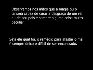 Observamos nos mitos que a magia ou o
talismã capaz de curar a desgraça de um rei
ou de seu país é sempre alguma coisa muito
peculiar.

Seja ele qual for, o remédio para afastar o mal
é sempre único e difícil de ser encontrado.

 