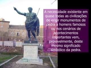 A necessidade existente em
quase todas as civilizações
de erigir monumentos de
pedra a homens famosos
ou nos cenários de
acontecimentos
importantes vem,
provavelmente, deste
mesmo significado
simbólico da pedra.

 