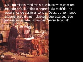 Os alquimistas medievais que buscavam com um
método pré-científico o segredo da matéria, na
esperança de assim encontrar Deus, ou ao menos
alguma ação divina, julgavam que este segredo
estaria encerrado na famosa "pedra filosofal".

 