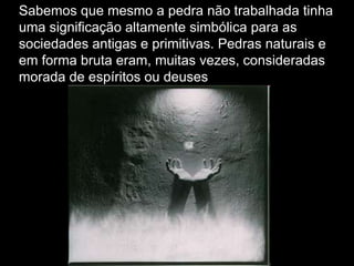 Sabemos que mesmo a pedra não trabalhada tinha
uma significação altamente simbólica para as
sociedades antigas e primitivas. Pedras naturais e
em forma bruta eram, muitas vezes, consideradas
morada de espíritos ou deuses

 
