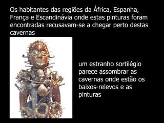 Os habitantes das regiões da África, Espanha,
França e Escandinávia onde estas pinturas foram
encontradas recusavam-se a chegar perto destas
cavernas

um estranho sortilégio
parece assombrar as
cavernas onde estão os
baixos-relevos e as
pinturas

 