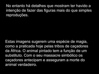 No entanto há detalhes que mostram ter havido a
intenção de fazer das figuras mais do que simples
reproduções.

Estas imagens sugerem uma espécie de magia,
como a praticada hoje pelas tribos de caçadores
da África. O animal pintado tem a função de um
substituto. Com o seu massacre simbólico os
caçadores antecipam e asseguram a morte do
animal verdadeiro.

 