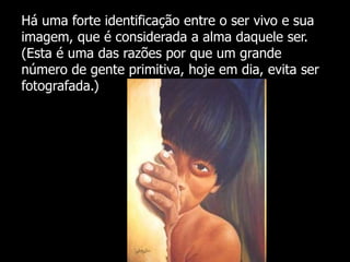 Há uma forte identificação entre o ser vivo e sua
imagem, que é considerada a alma daquele ser.
(Esta é uma das razões por que um grande
número de gente primitiva, hoje em dia, evita ser
fotografada.)

 