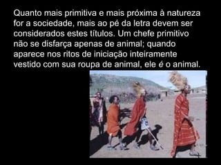 Quanto mais primitiva e mais próxima à natureza
for a sociedade, mais ao pé da letra devem ser
considerados estes títulos. Um chefe primitivo
não se disfarça apenas de animal; quando
aparece nos ritos de iniciação inteiramente
vestido com sua roupa de animal, ele é o animal.

 