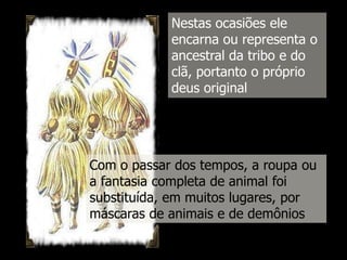 Nestas ocasiões ele
encarna ou representa o
ancestral da tribo e do
clã, portanto o próprio
deus original

Com o passar dos tempos, a roupa ou
a fantasia completa de animal foi
substituída, em muitos lugares, por
máscaras de animais e de demônios

 