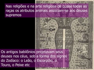 Nas religiões e na arte religiosa de quase todas as
raças os atributos animais associam-se aos deuses
supremos

Os antigos babilônios projetavam seus
deuses nos céus, sob a forma dos signos
do Zodíaco: o Leão, o Escorpião, o
Touro, o Peixe etc

 