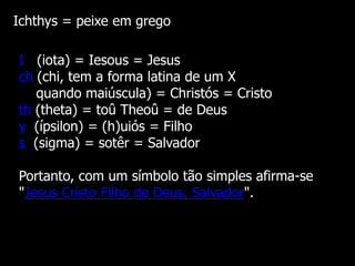 Ichthys = peixe em grego
I (iota) = Iesous = Jesus
ch (chi, tem a forma latina de um X
quando maiúscula) = Christós = Cristo
th (theta) = toû Theoû = de Deus
y (ípsilon) = (h)uiós = Filho
s (sigma) = sotêr = Salvador
Portanto, com um símbolo tão simples afirma-se
"Jesus Cristo Filho de Deus, Salvador".

 